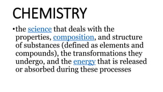 CHEMISTRY
•the science that deals with the
properties, composition, and structure
of substances (defined as elements and
compounds), the transformations they
undergo, and the energy that is released
or absorbed during these processes
 