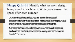 Happy Quiz #1: Identify what research design
being asked in each item. Write your answer the
space after each number.
1.A teamofteachersand counselorsassesstheimpactof
extracurricular activitiesonstudentmentalhealththroughsurveys
andinterviews.Adjustmentsaremadebasedonfindings.
2.Aresearch from Maguindanaowantstounderstandthecoping
mechanismofthefamilieswho’slossafamilymemberduringthe
Coved-19Pandemic.
 