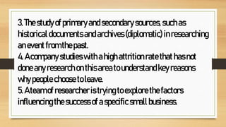 3.Thestudyofprimaryandsecondarysources,suchas
historicaldocumentsandarchives(diplomatic) inresearching
aneventfromthepast.
4.Acompanystudieswithahighattritionratethathasnot
doneanyresearchonthisareatounderstandkeyreasons
whypeoplechoosetoleave.
5.Ateamofresearcheristrying toexplorethefactors
influencingthesuccessofaspecificsmallbusiness.
 