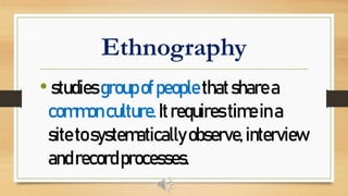 Ethnography
•studiesgroupofpeoplethatsharea
commonculture.Itrequirestimeina
sitetosystematicallyobserve,interview
andrecordprocesses.
 