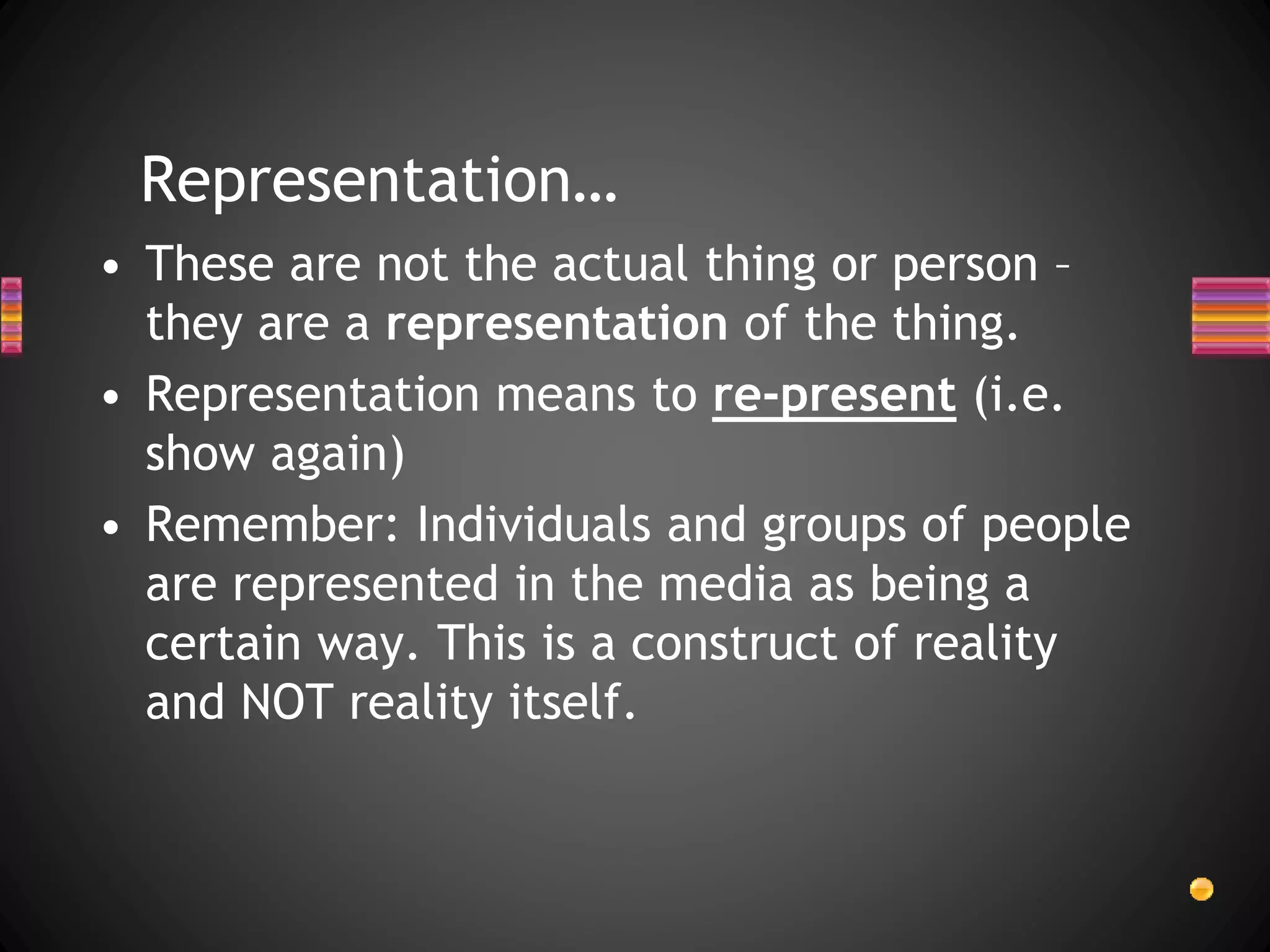 Representation…
• These are not the actual thing or person –
they are a representation of the thing.
• Representation means to re-present (i.e.
show again)
• Remember: Individuals and groups of people
are represented in the media as being a
certain way. This is a construct of reality
and NOT reality itself.
 