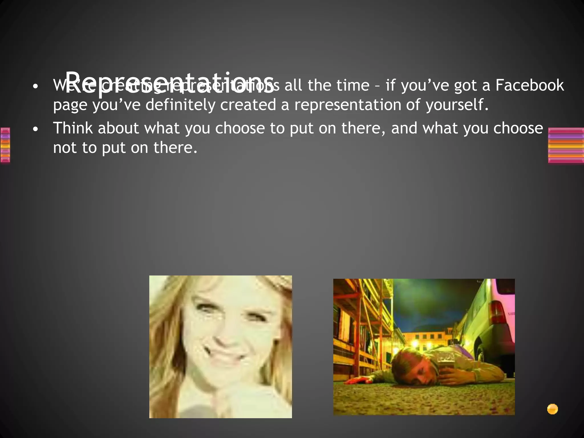 Representations• We’re creating representations all the time – if you’ve got a Facebook
page you’ve definitely created a representation of yourself.
• Think about what you choose to put on there, and what you choose
not to put on there.
 