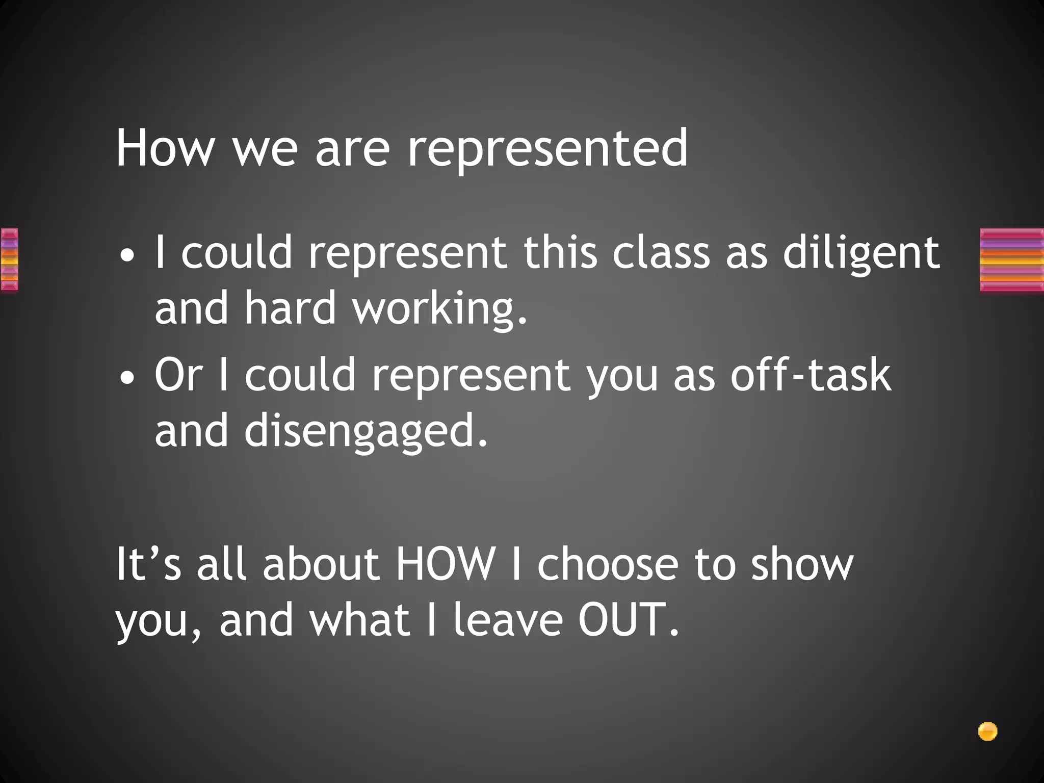 How we are represented
• I could represent this class as diligent
and hard working.
• Or I could represent you as off-task
and disengaged.
It’s all about HOW I choose to show
you, and what I leave OUT.
 