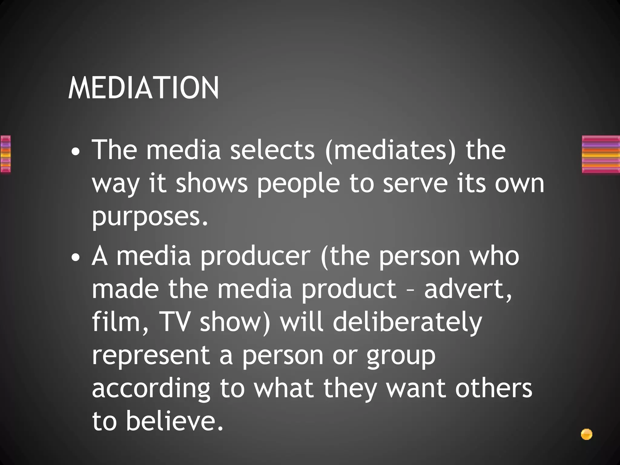 MEDIATION
• The media selects (mediates) the
way it shows people to serve its own
purposes.
• A media producer (the person who
made the media product – advert,
film, TV show) will deliberately
represent a person or group
according to what they want others
to believe.
 