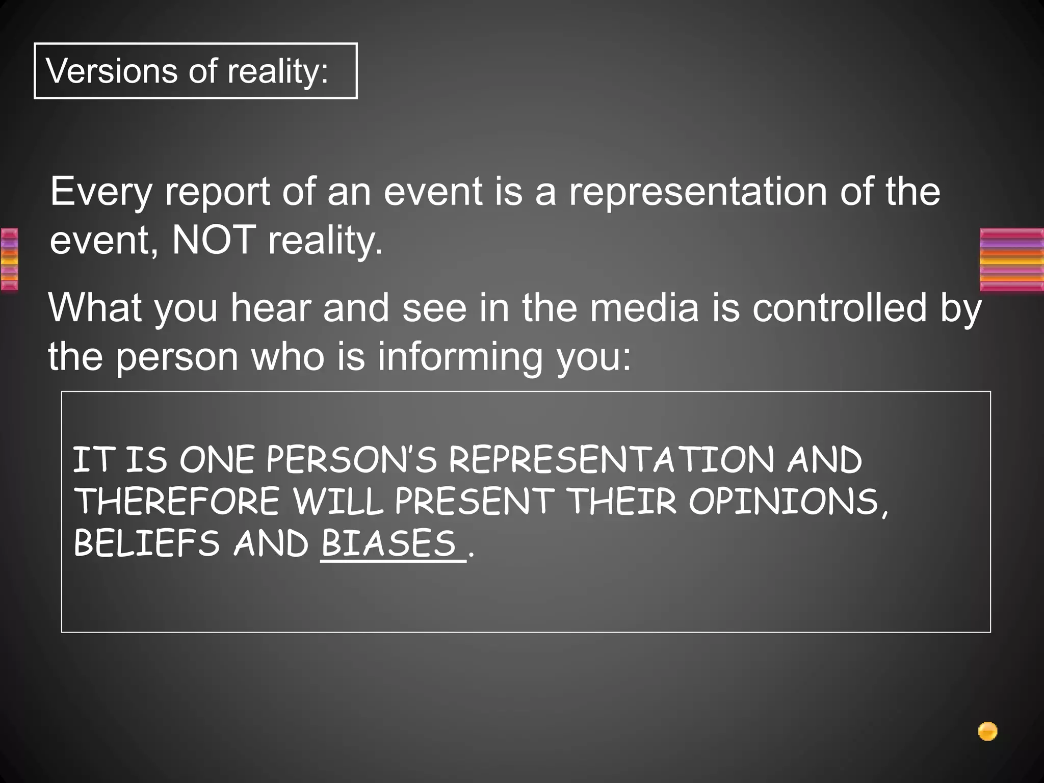 Every report of an event is a representation of the
event, NOT reality.
Versions of reality:
What you hear and see in the media is controlled by
the person who is informing you:
IT IS ONE PERSON’S REPRESENTATION AND
THEREFORE WILL PRESENT THEIR OPINIONS,
BELIEFS AND BIASES .
 