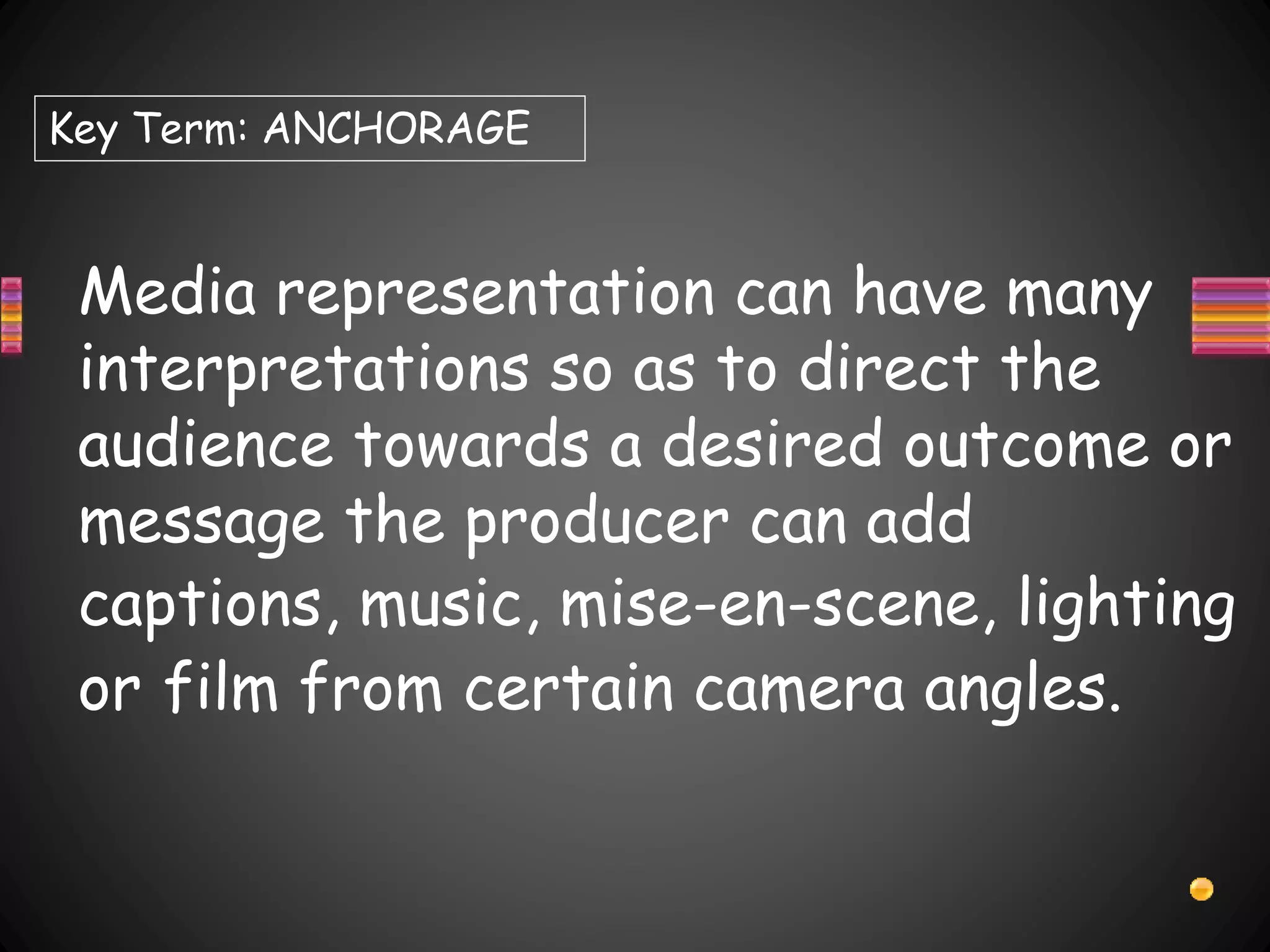 Media representation can have many
interpretations so as to direct the
audience towards a desired outcome or
message the producer can add
captions, music, mise-en-scene, lighting
or film from certain camera angles.
Key Term: ANCHORAGE
 