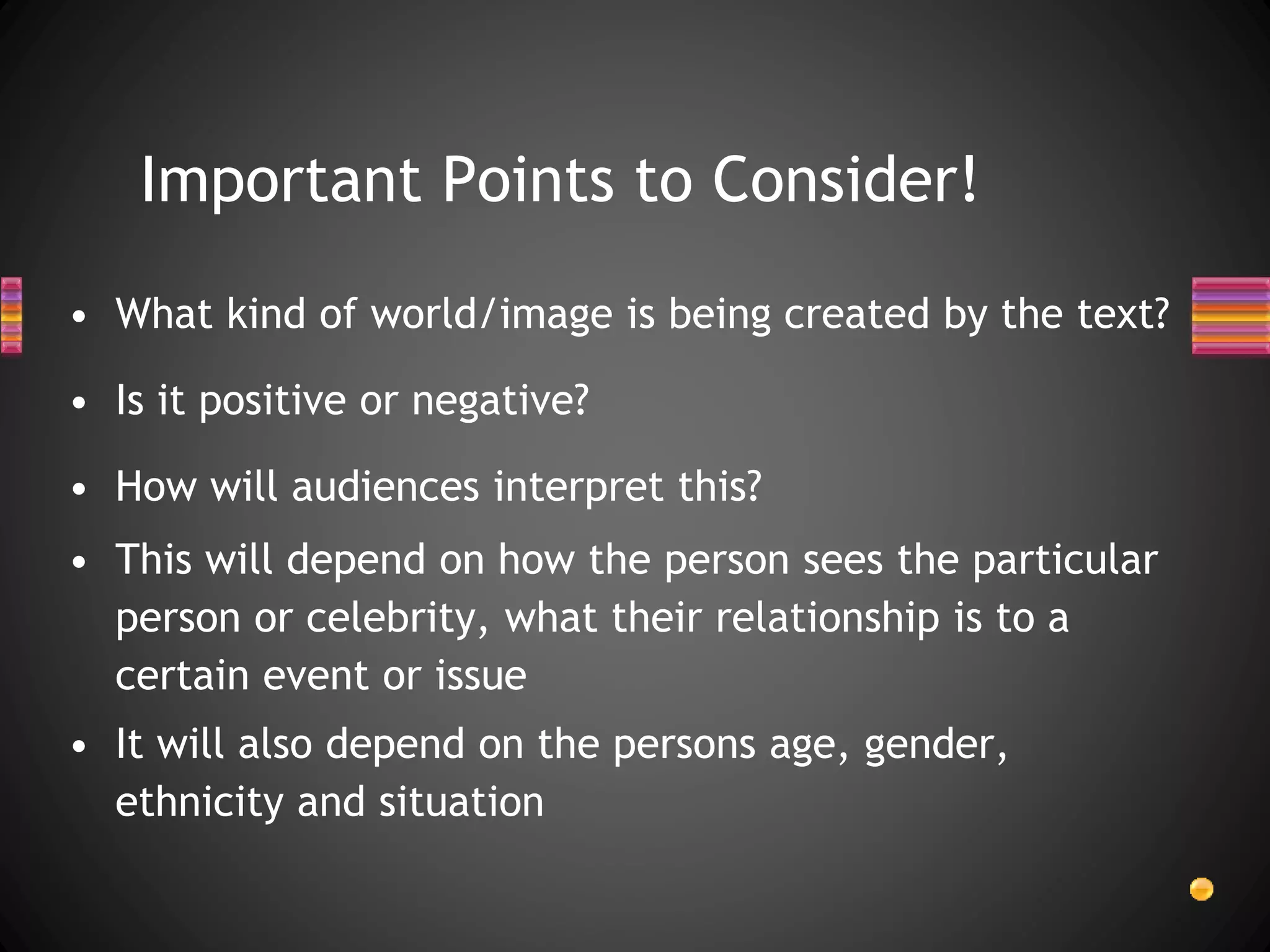 Important Points to Consider!
• What kind of world/image is being created by the text?
• Is it positive or negative?
• How will audiences interpret this?
• This will depend on how the person sees the particular
person or celebrity, what their relationship is to a
certain event or issue
• It will also depend on the persons age, gender,
ethnicity and situation
 