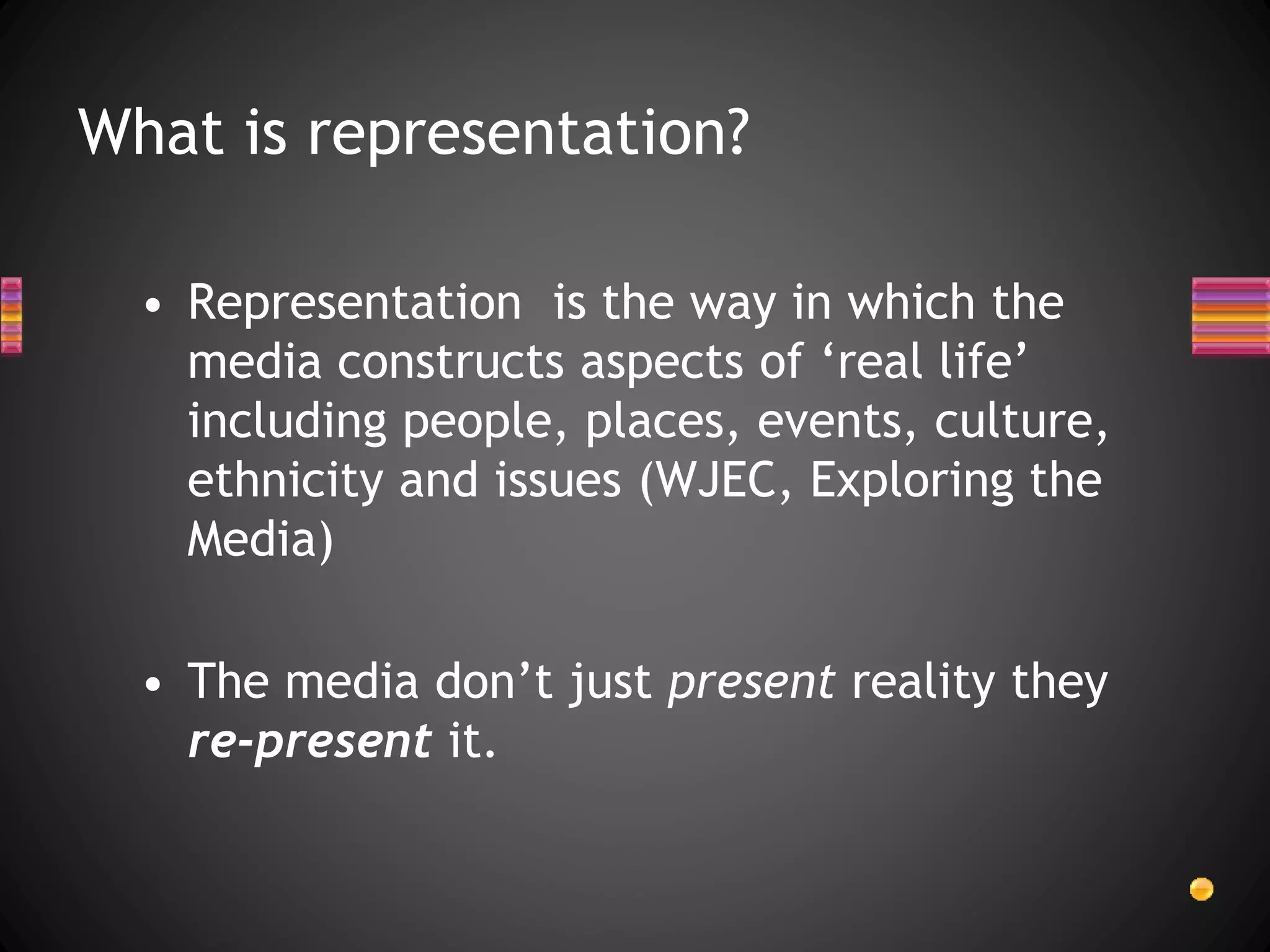 What is representation?
• Representation is the way in which the
media constructs aspects of ‘real life’
including people, places, events, culture,
ethnicity and issues (WJEC, Exploring the
Media)
• The media don’t just present reality they
re-present it.
 