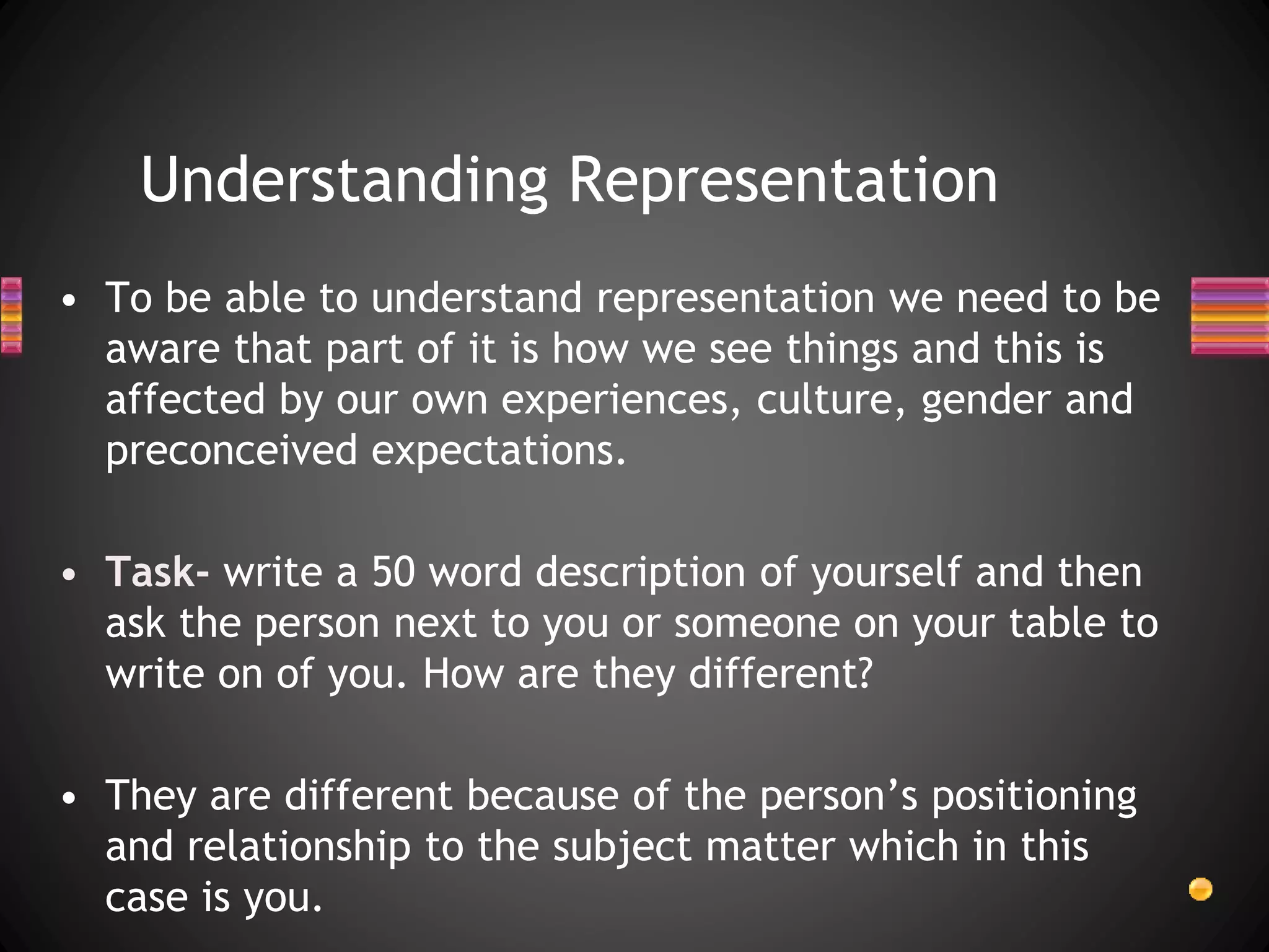 Understanding Representation
• To be able to understand representation we need to be
aware that part of it is how we see things and this is
affected by our own experiences, culture, gender and
preconceived expectations.
• Task- write a 50 word description of yourself and then
ask the person next to you or someone on your table to
write on of you. How are they different?
• They are different because of the person’s positioning
and relationship to the subject matter which in this
case is you.
 