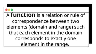 A function is a relation or rule of
correspondence between two
elements (domain and range) such
that each element in the domain
corresponds to exactly one
element in the range.
 