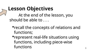 Lesson Objectives
At the end of the lesson, you
should be able to . . .
recall the concepts of relations and
functions;
represent real-life situations using
functions, including piece-wise
functions 3
 