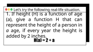 1. If height (H) is a function of age
(a), give a function H that can
represent the height of a person in
a age, if every year the height is
added by 2 inches.
Let’s try the following real-life situation.
H(a) = 2 + a
 