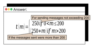 𝑡(𝑚)=
{250𝑖𝑓 0<𝑚≤200
(250+𝑚)𝑖𝑓 𝑚>200
Answer:
For sending messages not exceeding 200
If the messages sent were more than 200
 