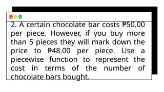 2. A certain chocolate bar costs ₱50.00
per piece. However, if you buy more
than 5 pieces they will mark down the
price to ₱48.00 per piece. Use a
piecewise function to represent the
cost in terms of the number of
chocolate bars bought.
 