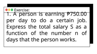 1. A person is earning ₱750.00
per day to do a certain job.
Express the total salary S as a
function of the number n of
days that the person works.
Exercise:
 
