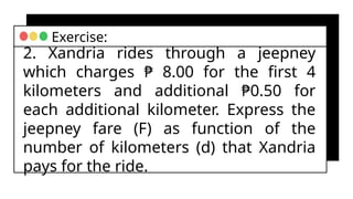 2. Xandria rides through a jeepney
which charges ₱ 8.00 for the first 4
kilometers and additional ₱0.50 for
each additional kilometer. Express the
jeepney fare (F) as function of the
number of kilometers (d) that Xandria
pays for the ride.
Exercise:
 