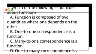 1. Which of the following is not true
about function?
A. Function is composed of two
quantities where one depends on the
other.
B. One-to-one correspondence is a
function.
C. Many-to-one correspondence is a
function.
D. One-to-many correspondence is a
 