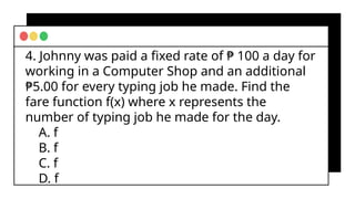 4. Johnny was paid a fixed rate of ₱ 100 a day for
working in a Computer Shop and an additional
₱5.00 for every typing job he made. Find the
fare function f(x) where x represents the
number of typing job he made for the day.
A. f
B. f
C. f
D. f
 