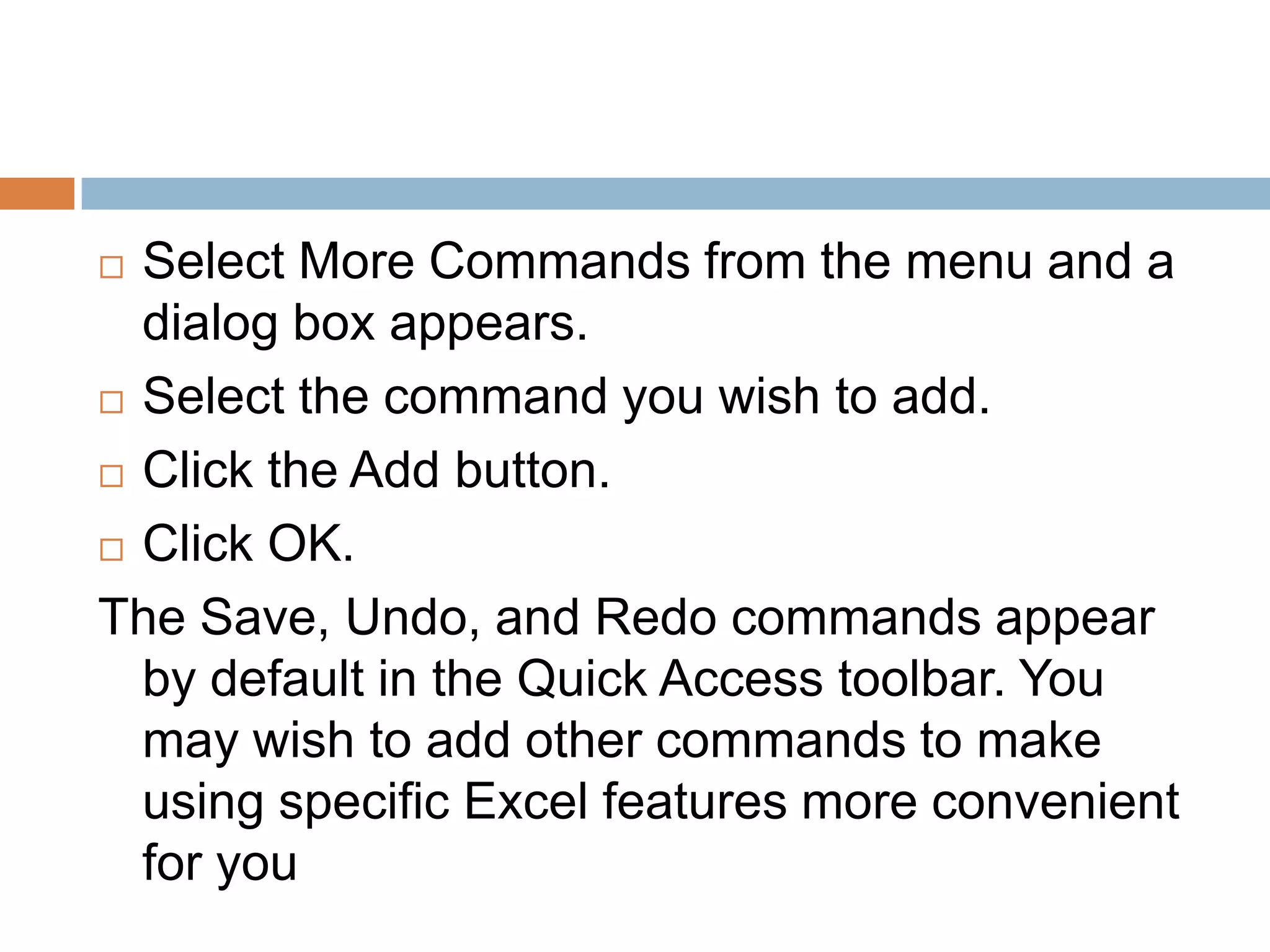 Select More Commands from the menu and a dialog box appears.Select the command you wish to add.Click the Add button.Click OK.The Save, Undo, and Redo commands appear by default in the Quick Access toolbar. You may wish to add other commands to make using specific Excel features more convenient for you