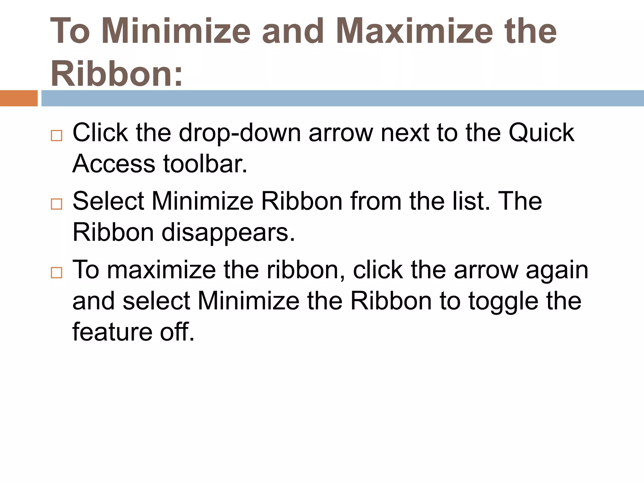 To Minimize and Maximize the Ribbon:Click the drop-down arrow next to the Quick Access toolbar.Select Minimize Ribbon from the list. The Ribbon disappears.To maximize the ribbon, click the arrow again and select Minimize the Ribbon to toggle the feature off.