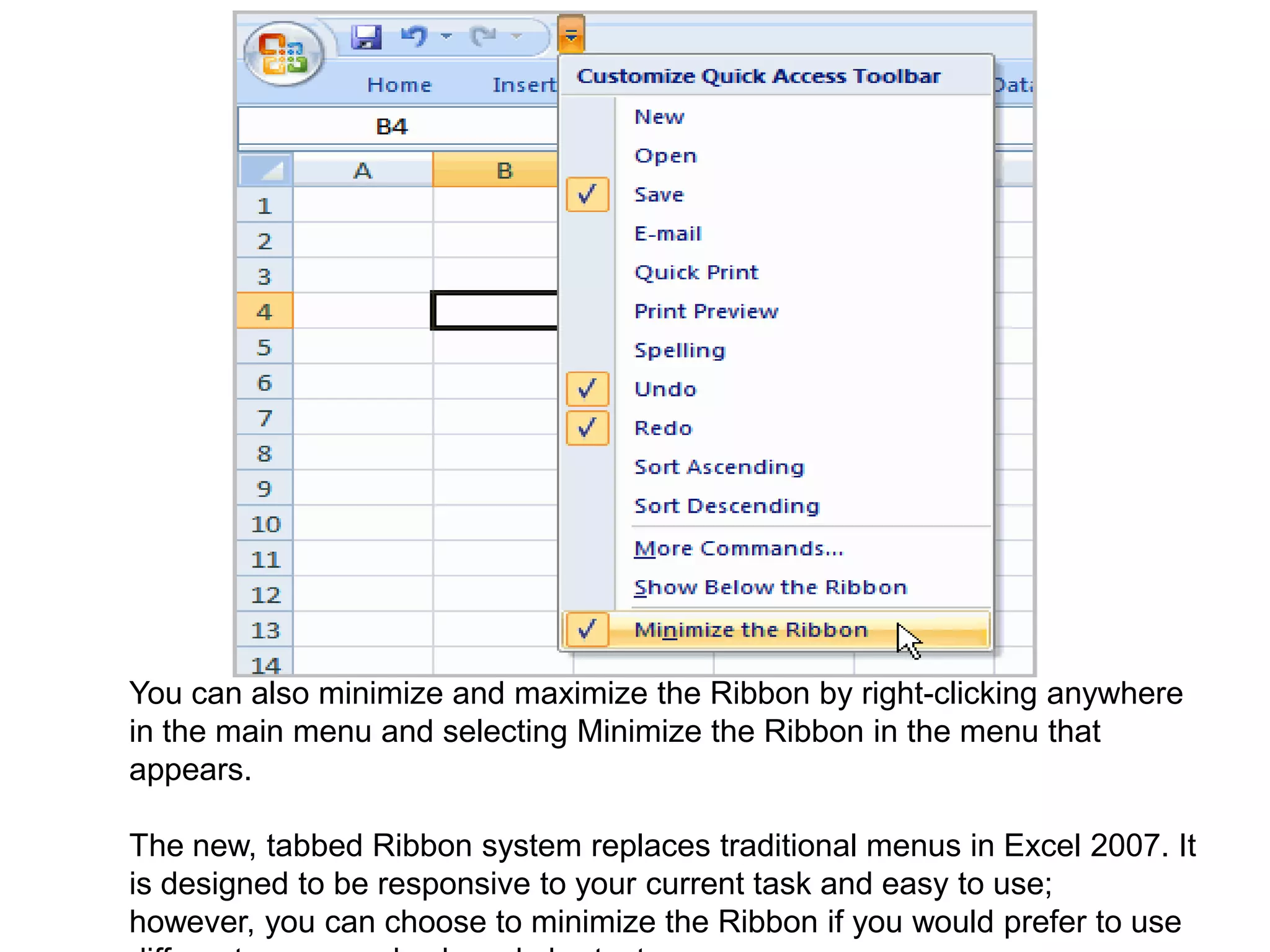 You can also minimize and maximize the Ribbon by right-clicking anywhere in the main menu and selecting Minimize the Ribbon in the menu that appears.The new, tabbed Ribbon system replaces traditional menus in Excel 2007. It is designed to be responsive to your current task and easy to use; however, you can choose to minimize the Ribbon if you would prefer to use different menus or keyboard shortcuts.