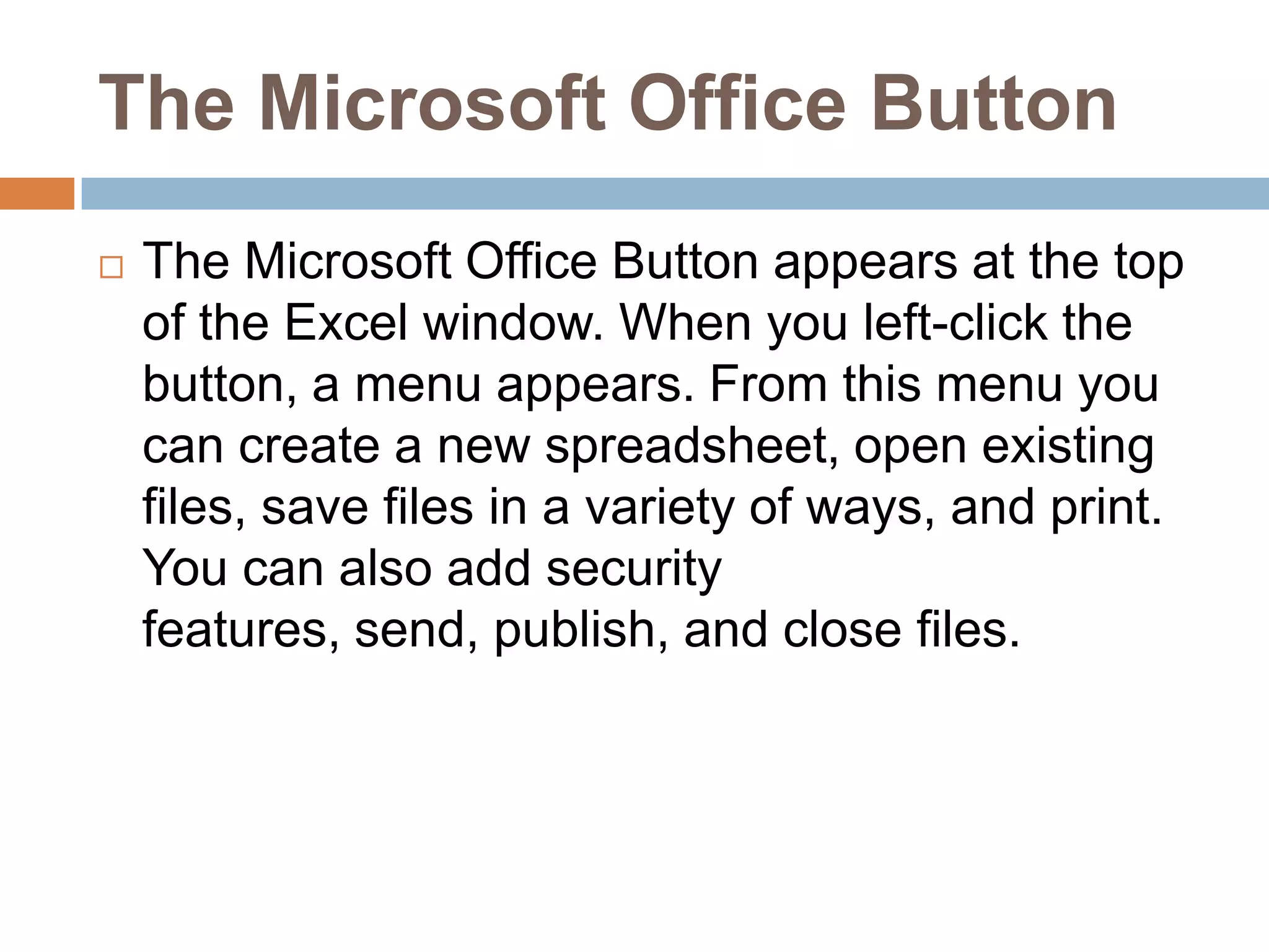 The Microsoft Office ButtonThe Microsoft Office Button appears at the top of the Excel window. When you left-click the button, a menu appears. From this menu you can create a new spreadsheet, open existing files, save files in a variety of ways, and print. You can also add security features, send, publish, and close files.