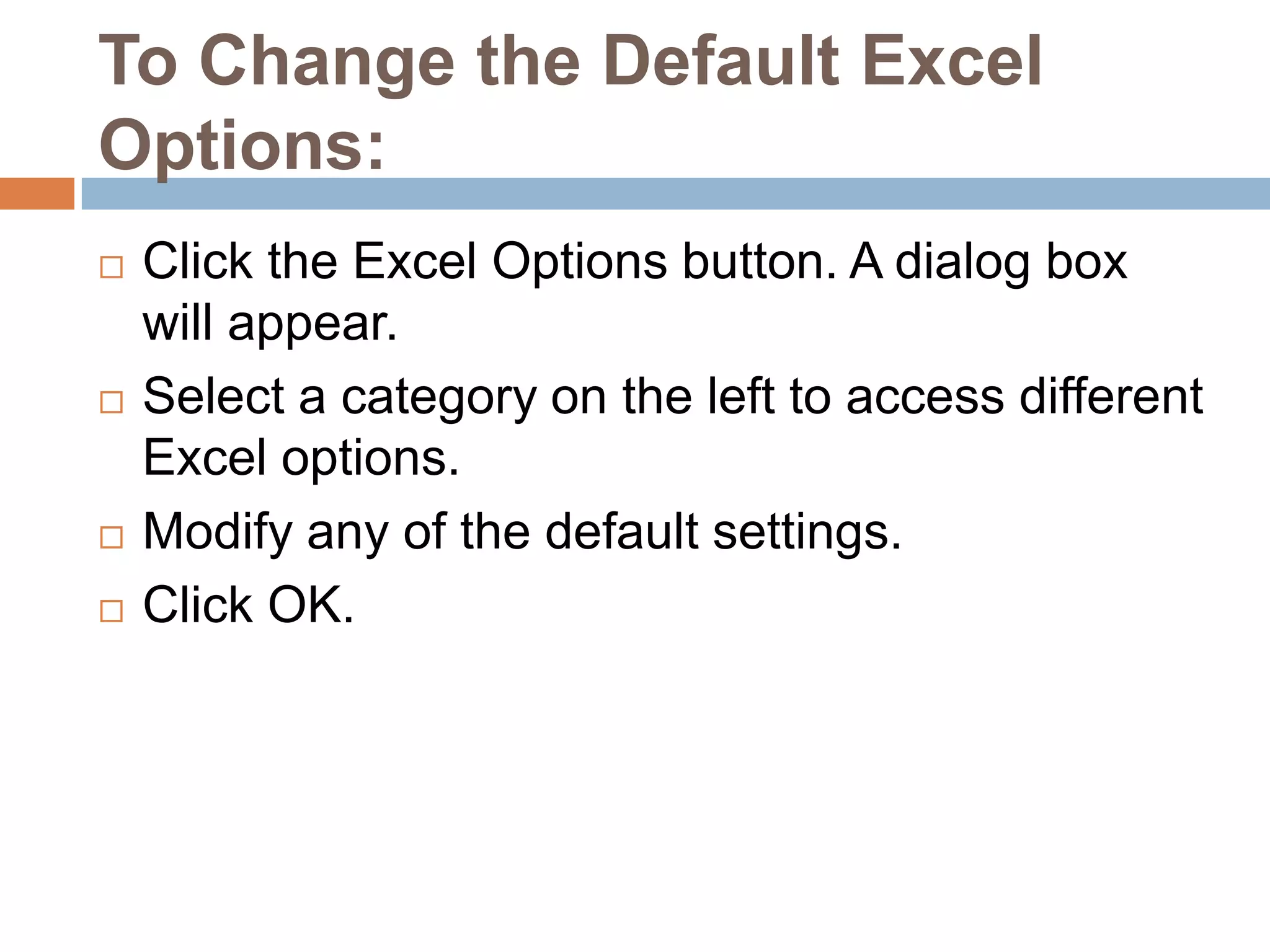 To Change the Default Excel Options:Click the Excel Options button. A dialog box will appear.Select a category on the left to access different Excel options.Modify any of the default settings.Click OK.
