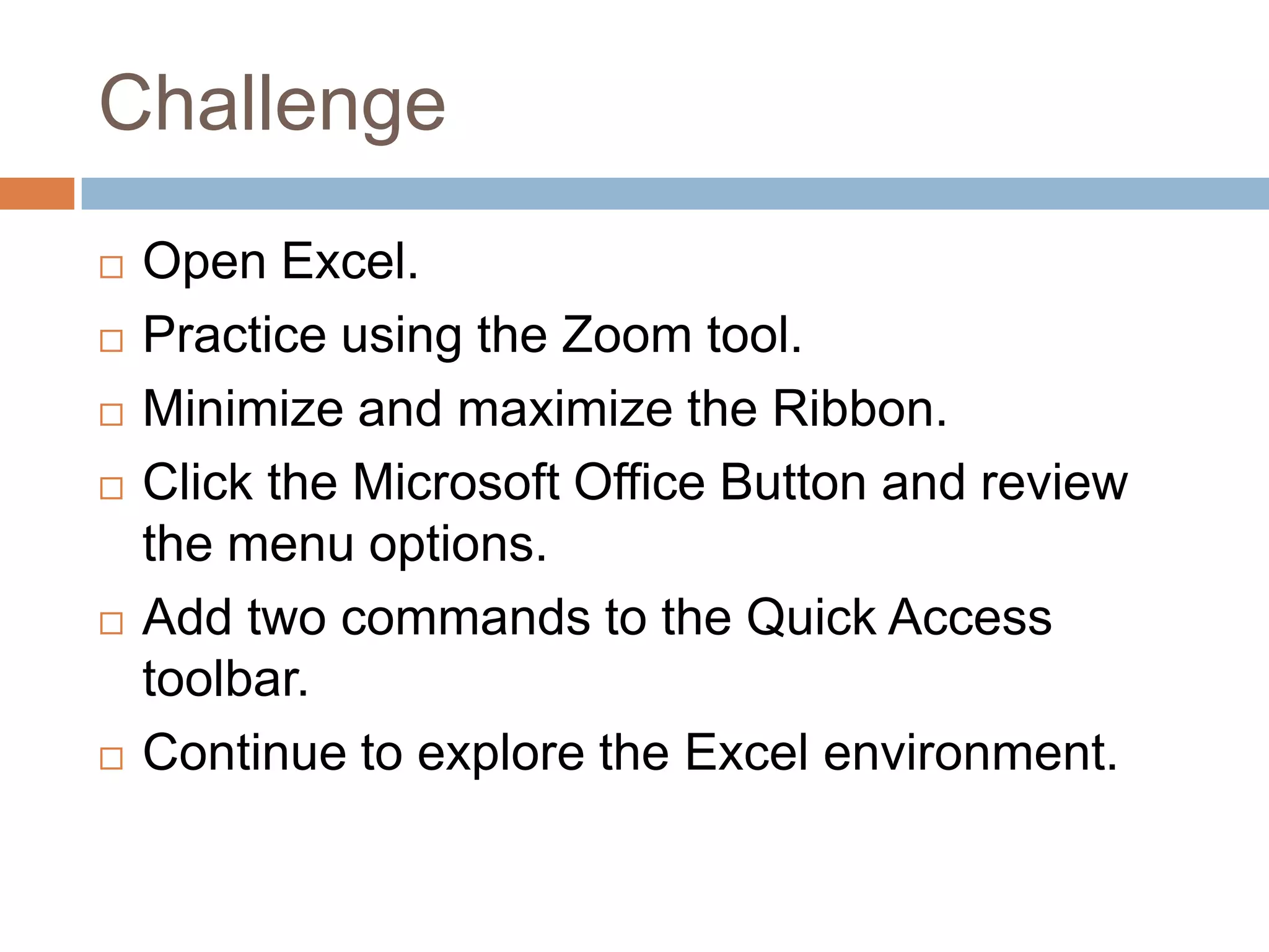 ChallengeOpen Excel.Practice using the Zoom tool.Minimize and maximize the Ribbon.Click the Microsoft Office Button and review the menu options.Add two commands to the Quick Access toolbar.Continue to explore the Excel environment.