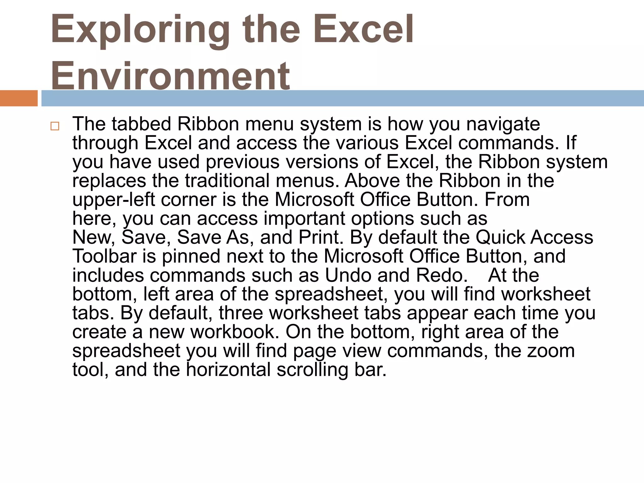 Exploring the Excel EnvironmentThe tabbed Ribbon menu system is how you navigate through Excel and access the various Excel commands. If you have used previous versions of Excel, the Ribbon system replaces the traditional menus. Above the Ribbon in the upper-left corner is the Microsoft Office Button. From here, you can access important options such as New, Save, Save As, and Print. By default the Quick Access Toolbar is pinned next to the Microsoft Office Button, and includes commands such as Undo and Redo.  At the bottom, left area of the spreadsheet, you will find worksheet tabs. By default, three worksheet tabs appear each time you create a new workbook. On the bottom, right area of the spreadsheet you will find page view commands, the zoom tool, and the horizontal scrolling bar.