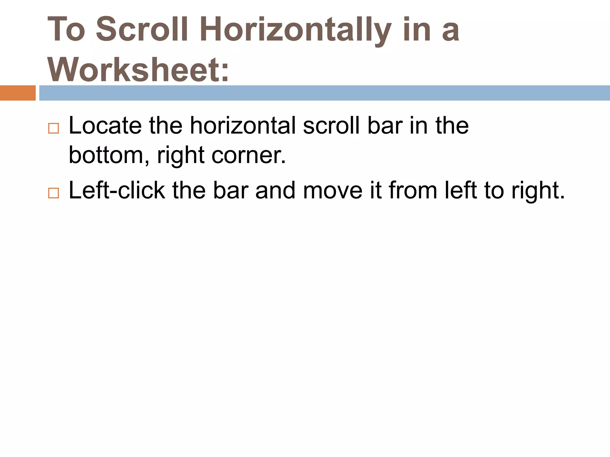 To Scroll Horizontally in a Worksheet:Locate the horizontal scroll bar in the bottom, right corner.Left-click the bar and move it from left to right. 