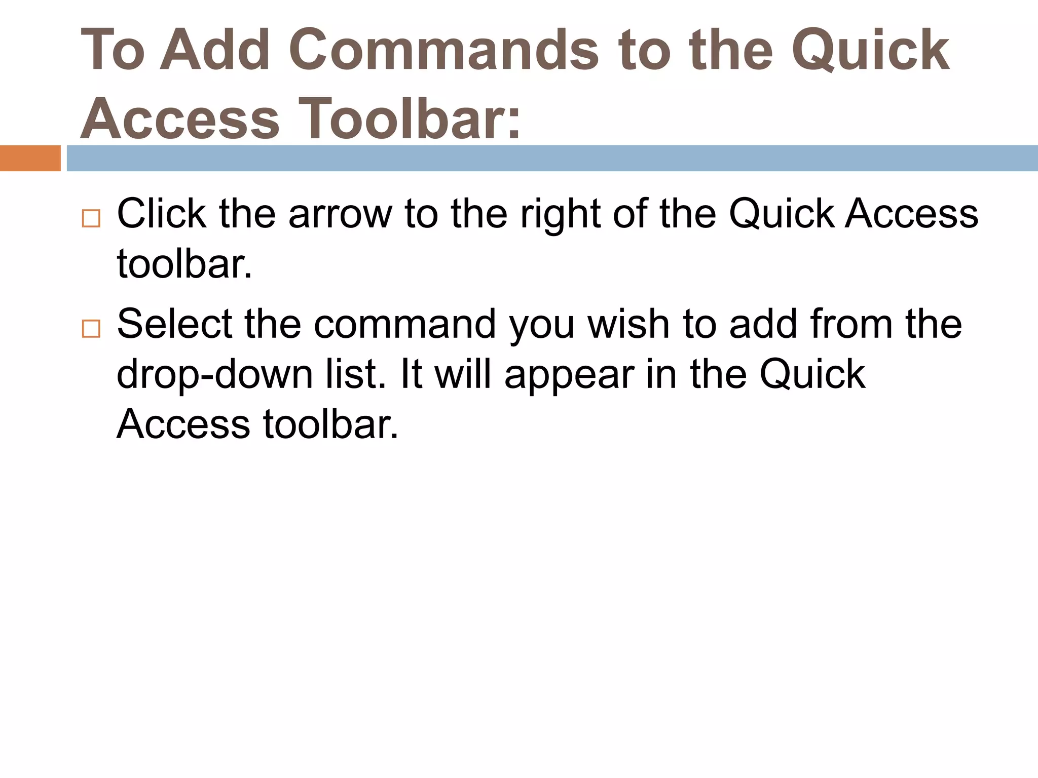 To Add Commands to the Quick Access Toolbar:Click the arrow to the right of the Quick Access toolbar.Select the command you wish to add from the drop-down list. It will appear in the Quick Access toolbar.