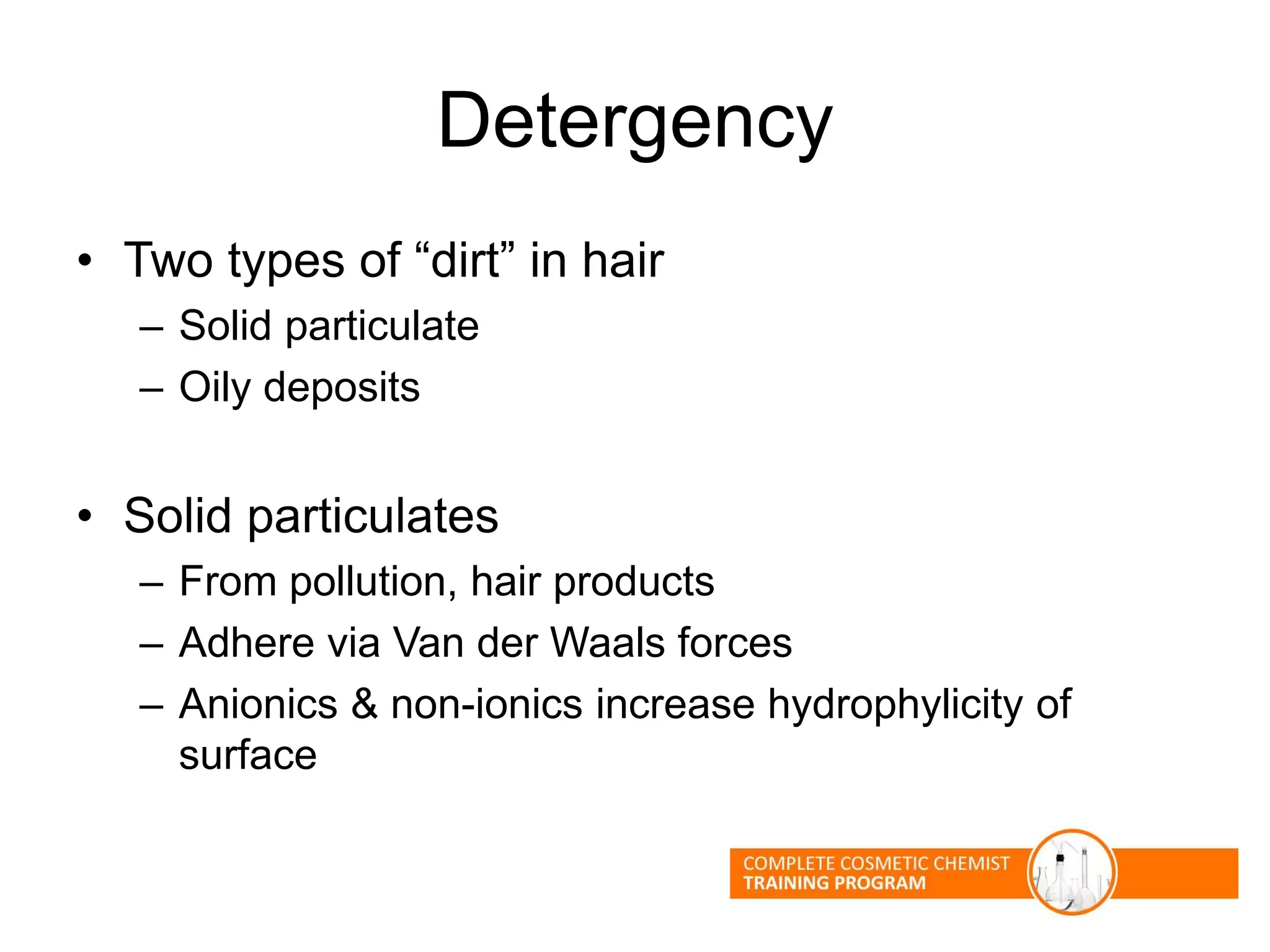 Detergency
• Two types of “dirt” in hair
– Solid particulate
– Oily deposits
• Solid particulates
– From pollution, hair products
– Adhere via Van der Waals forces
– Anionics & non-ionics increase hydrophylicity of
surface
 