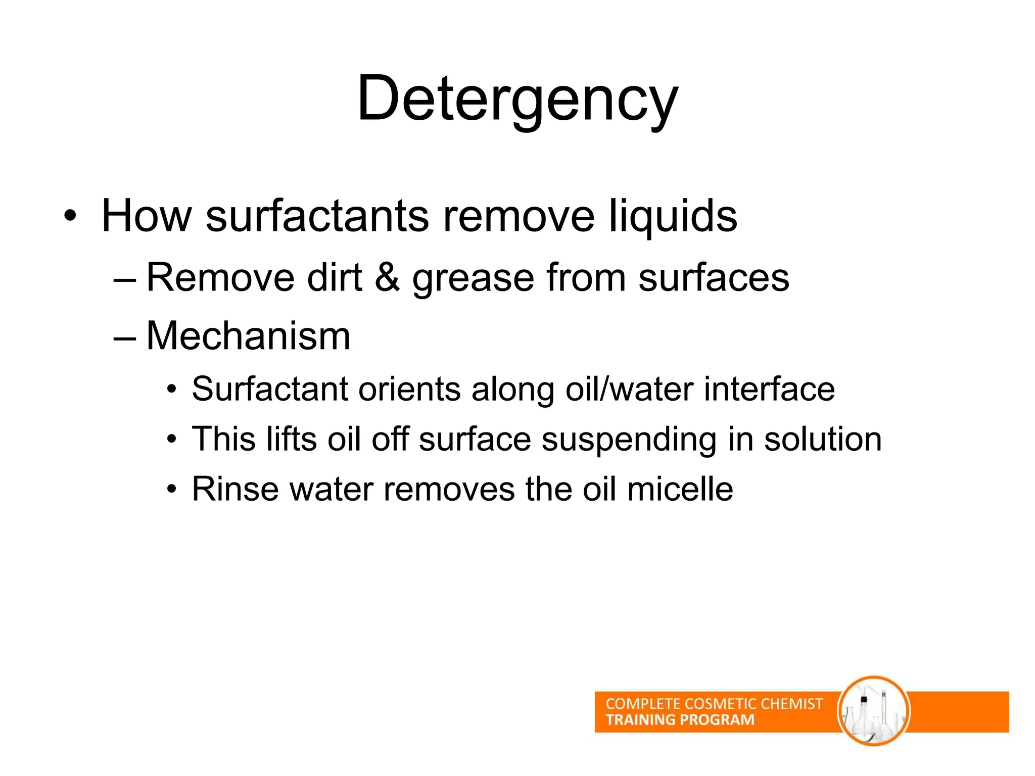 Detergency
• How surfactants remove liquids
– Remove dirt & grease from surfaces
– Mechanism
• Surfactant orients along oil/water interface
• This lifts oil off surface suspending in solution
• Rinse water removes the oil micelle
 
