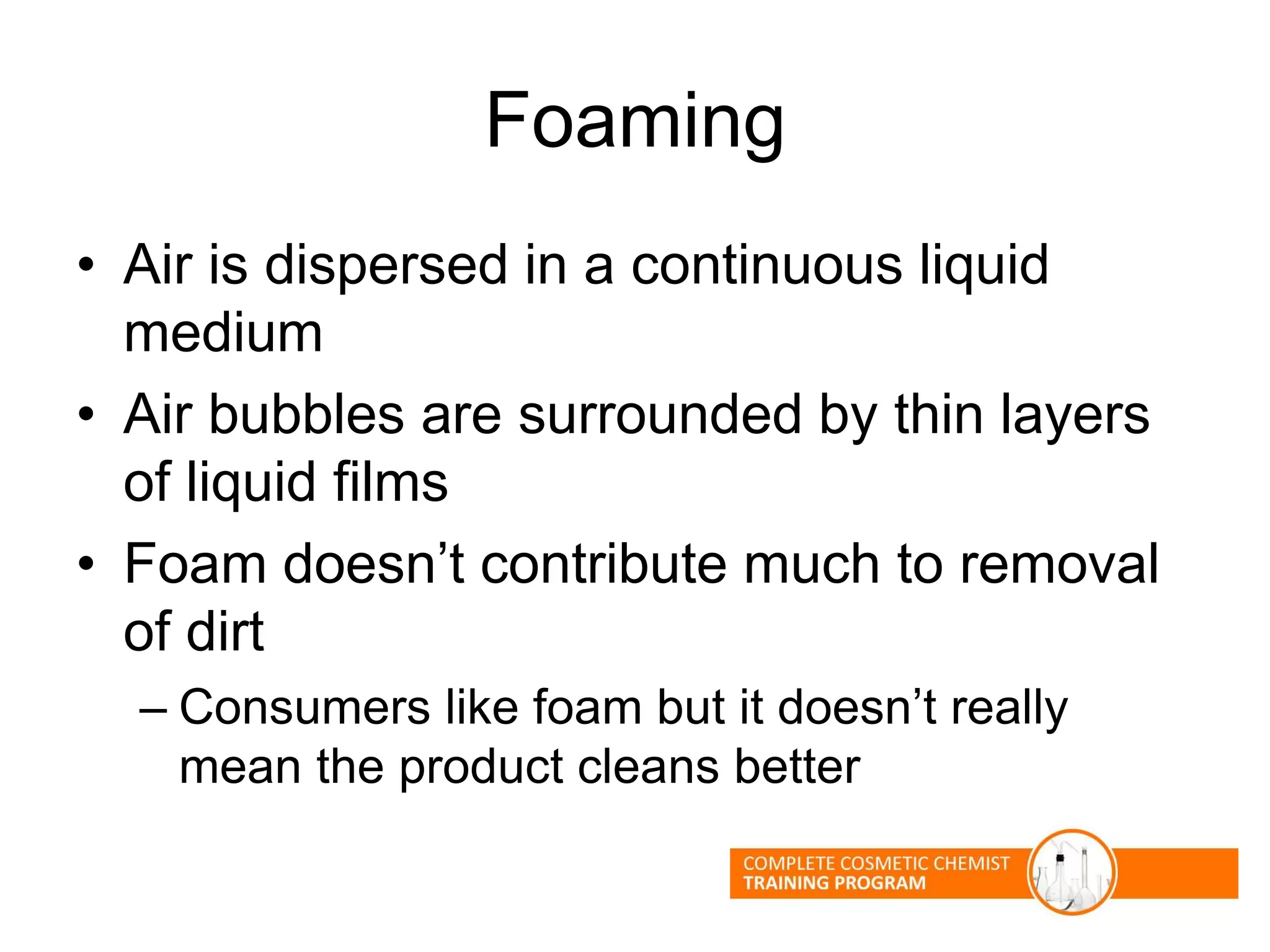 Foaming
• Air is dispersed in a continuous liquid
medium
• Air bubbles are surrounded by thin layers
of liquid films
• Foam doesn’t contribute much to removal
of dirt
– Consumers like foam but it doesn’t really
mean the product cleans better
 