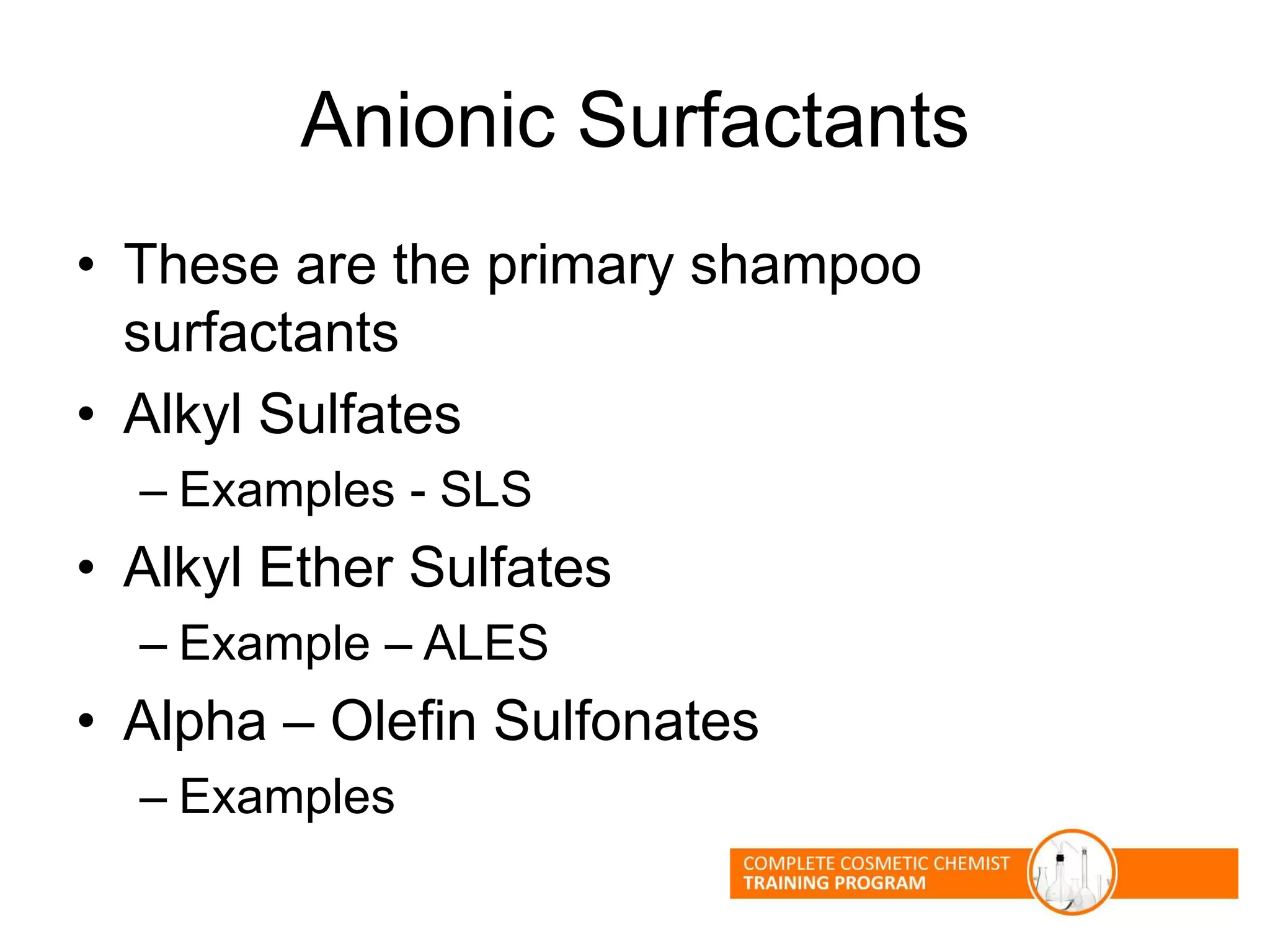 Anionic Surfactants
• These are the primary shampoo
surfactants
• Alkyl Sulfates
– Examples - SLS
• Alkyl Ether Sulfates
– Example – ALES
• Alpha – Olefin Sulfonates
– Examples
 