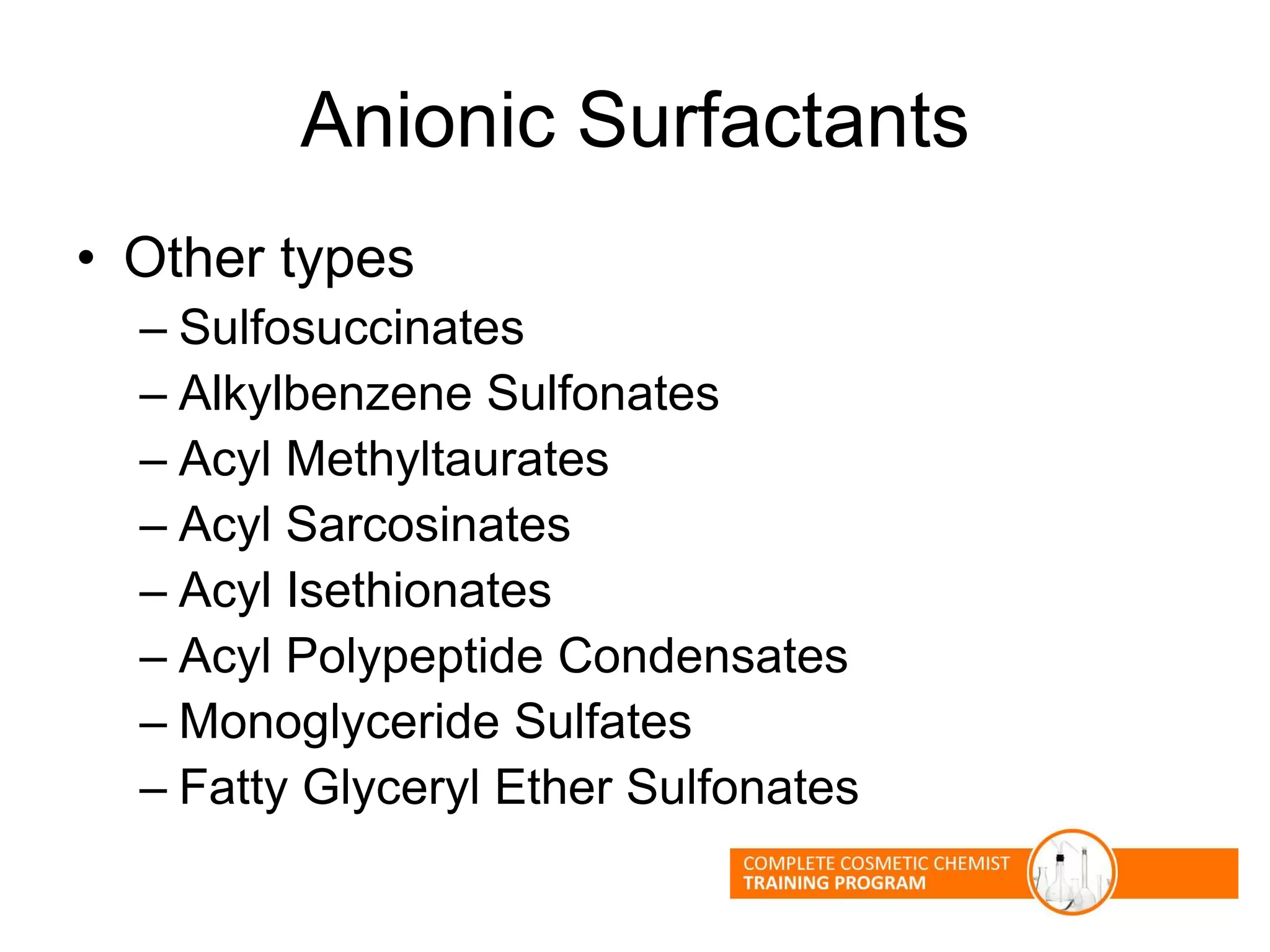 Anionic Surfactants
• Other types
– Sulfosuccinates
– Alkylbenzene Sulfonates
– Acyl Methyltaurates
– Acyl Sarcosinates
– Acyl Isethionates
– Acyl Polypeptide Condensates
– Monoglyceride Sulfates
– Fatty Glyceryl Ether Sulfonates
 