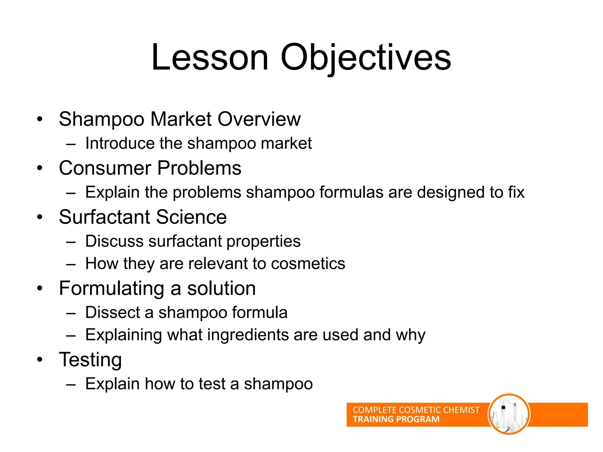 Lesson Objectives
• Shampoo Market Overview
– Introduce the shampoo market
• Consumer Problems
– Explain the problems shampoo formulas are designed to fix
• Surfactant Science
– Discuss surfactant properties
– How they are relevant to cosmetics
• Formulating a solution
– Dissect a shampoo formula
– Explaining what ingredients are used and why
• Testing
– Explain how to test a shampoo
 