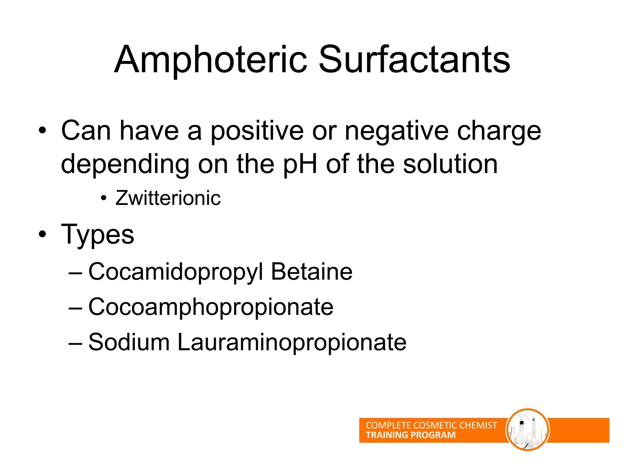 Amphoteric Surfactants
• Can have a positive or negative charge
depending on the pH of the solution
• Zwitterionic
• Types
– Cocamidopropyl Betaine
– Cocoamphopropionate
– Sodium Lauraminopropionate
 