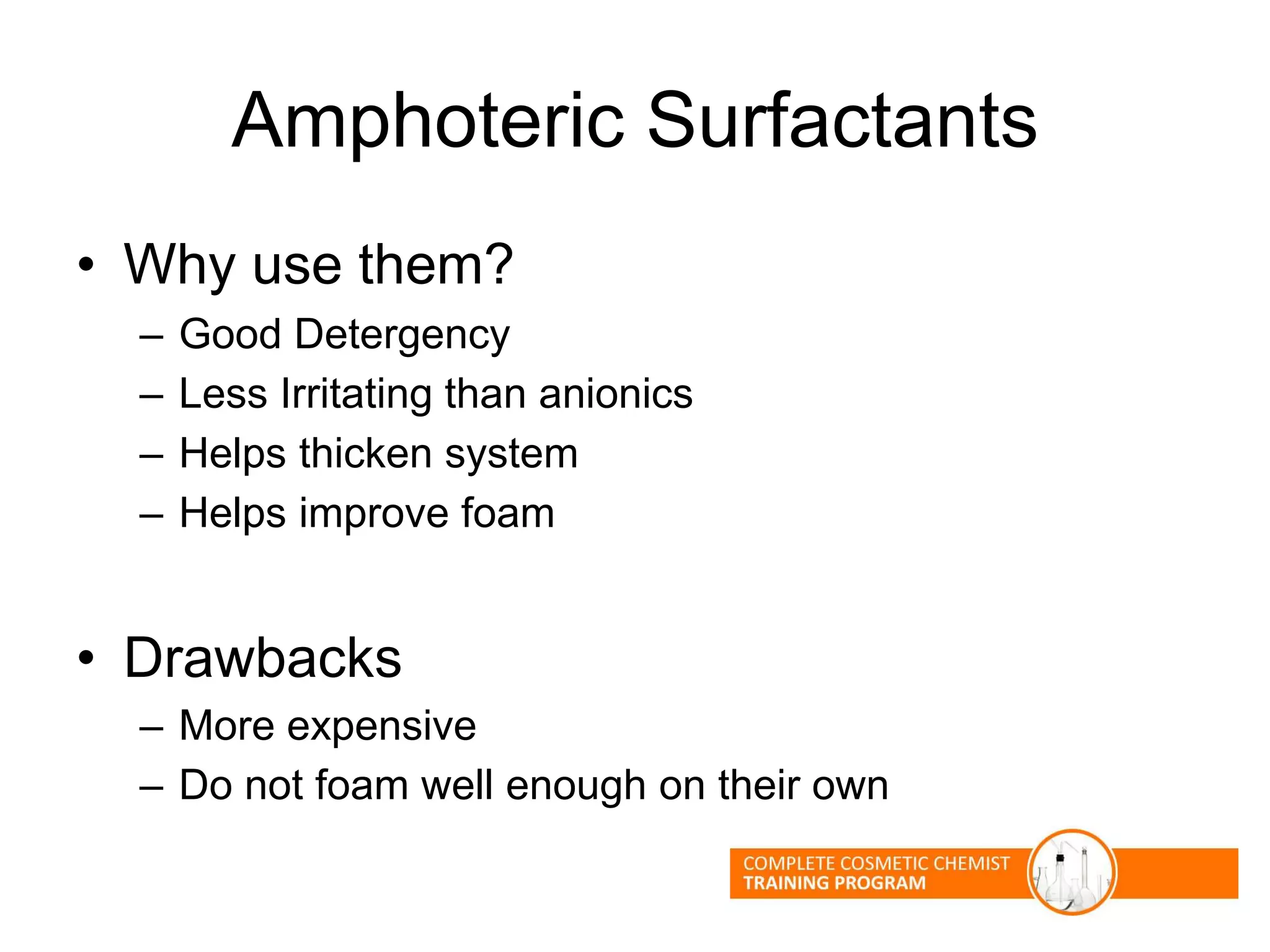 Amphoteric Surfactants
• Why use them?
– Good Detergency
– Less Irritating than anionics
– Helps thicken system
– Helps improve foam
• Drawbacks
– More expensive
– Do not foam well enough on their own
 