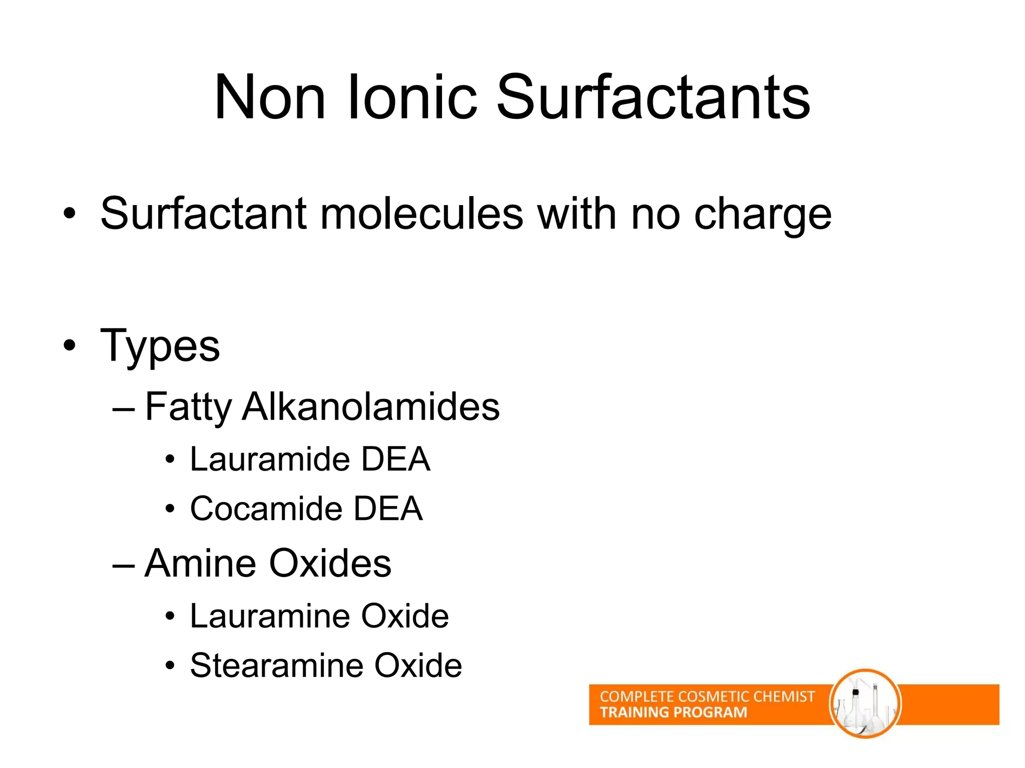 Non Ionic Surfactants
• Surfactant molecules with no charge
• Types
– Fatty Alkanolamides
• Lauramide DEA
• Cocamide DEA
– Amine Oxides
• Lauramine Oxide
• Stearamine Oxide
 