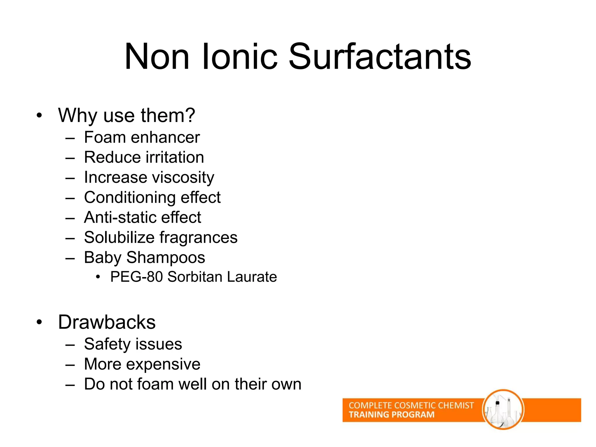 Non Ionic Surfactants
• Why use them?
– Foam enhancer
– Reduce irritation
– Increase viscosity
– Conditioning effect
– Anti-static effect
– Solubilize fragrances
– Baby Shampoos
• PEG-80 Sorbitan Laurate
• Drawbacks
– Safety issues
– More expensive
– Do not foam well on their own
 