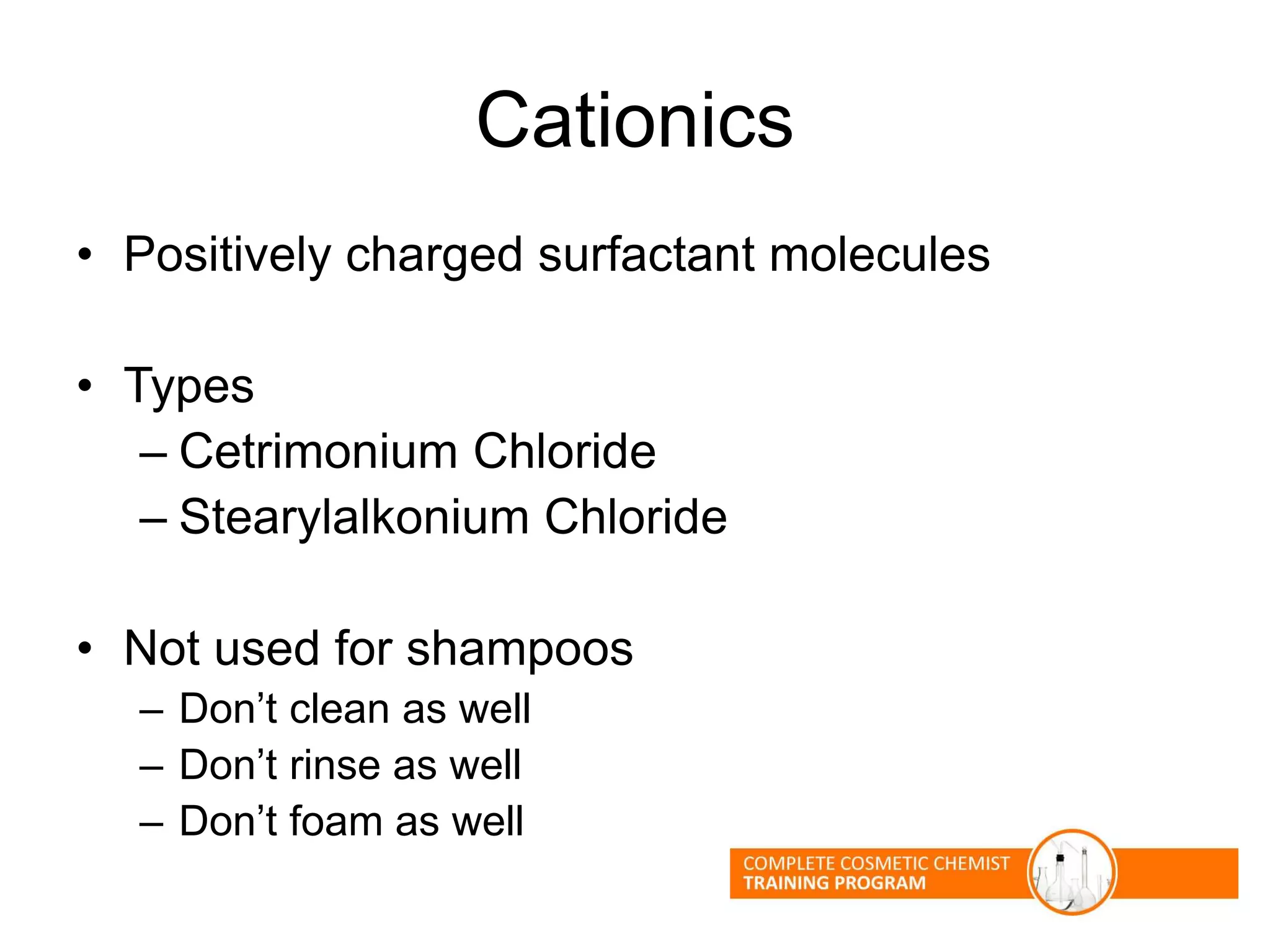 Cationics
• Positively charged surfactant molecules
• Types
– Cetrimonium Chloride
– Stearylalkonium Chloride
• Not used for shampoos
– Don’t clean as well
– Don’t rinse as well
– Don’t foam as well
 
