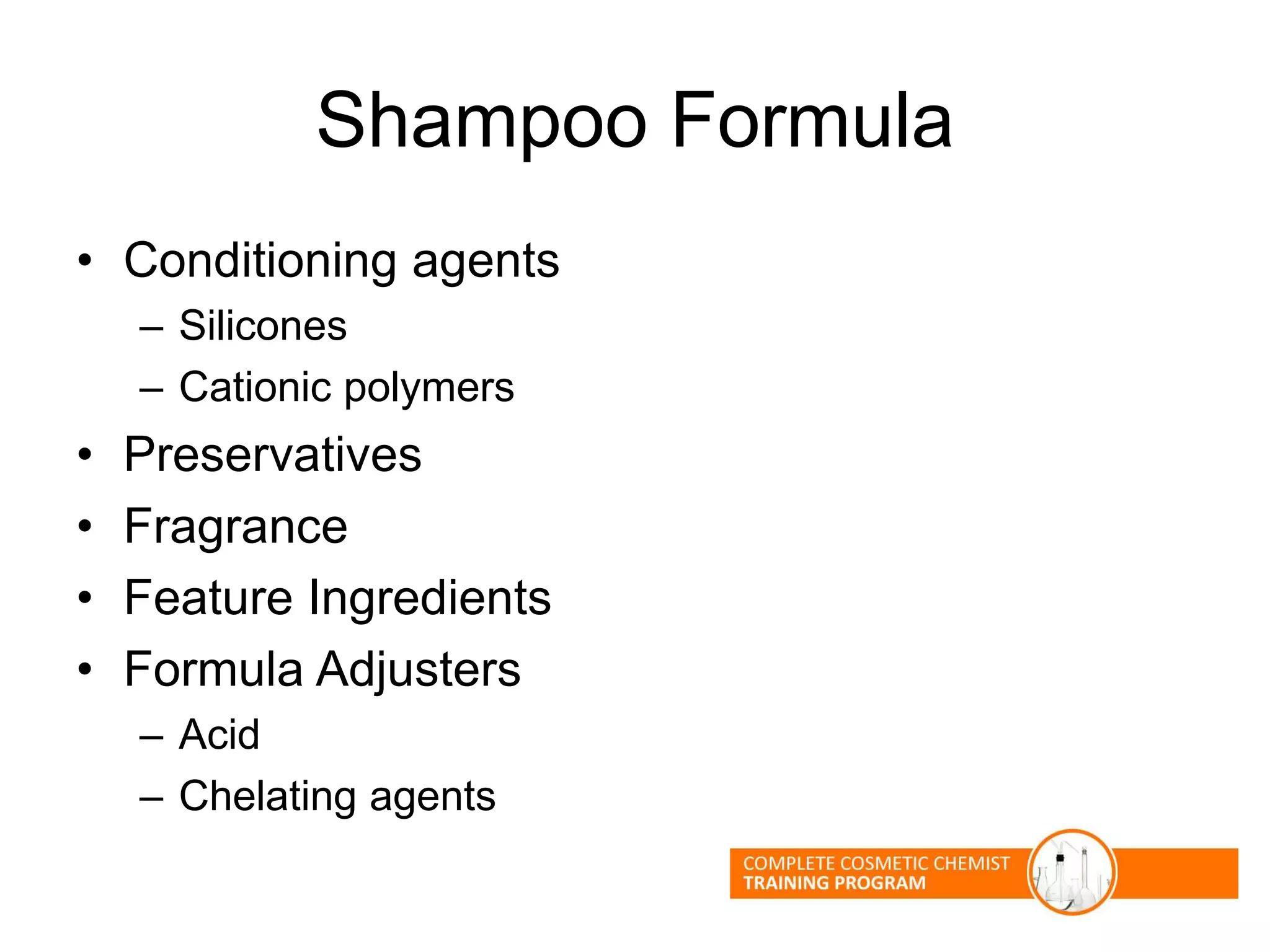 Shampoo Formula
• Conditioning agents
– Silicones
– Cationic polymers
• Preservatives
• Fragrance
• Feature Ingredients
• Formula Adjusters
– Acid
– Chelating agents
 