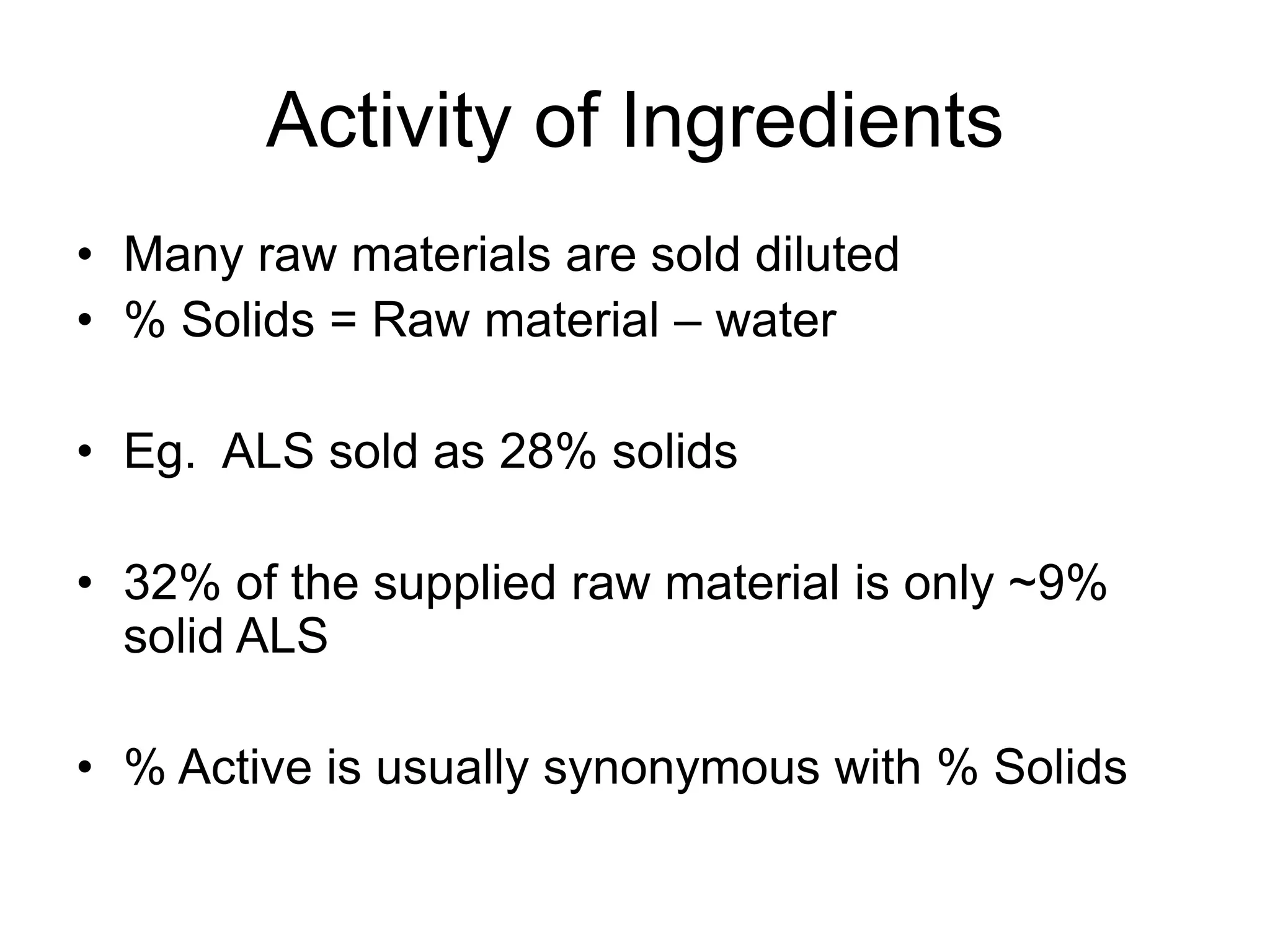 Activity of Ingredients
• Many raw materials are sold diluted
• % Solids = Raw material – water
• Eg. ALS sold as 28% solids
• 32% of the supplied raw material is only ~9%
solid ALS
• % Active is usually synonymous with % Solids
 