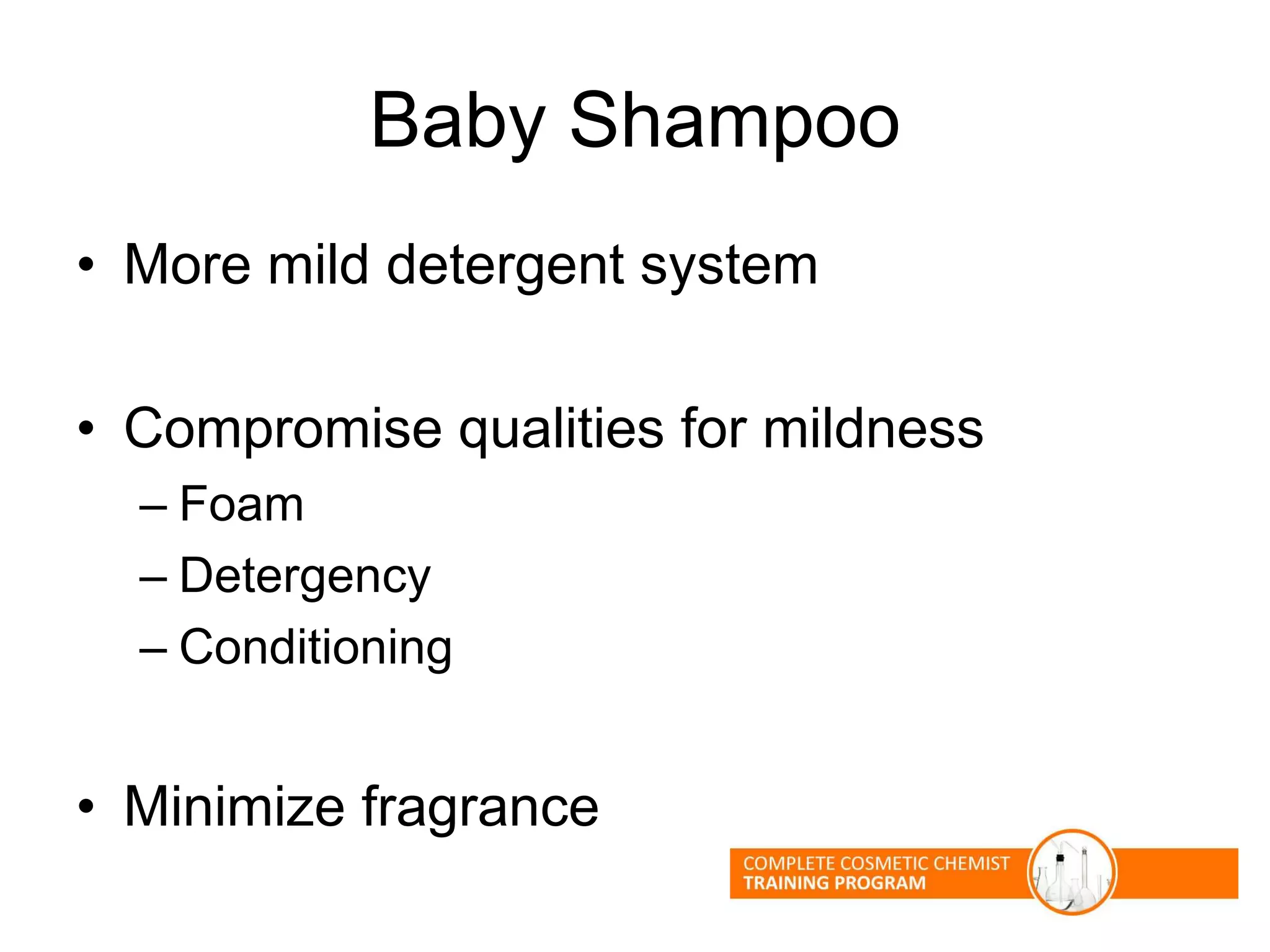Baby Shampoo
• More mild detergent system
• Compromise qualities for mildness
– Foam
– Detergency
– Conditioning
• Minimize fragrance
 