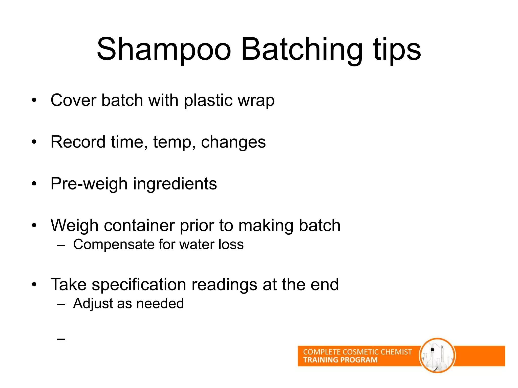 Shampoo Batching tips
• Cover batch with plastic wrap
• Record time, temp, changes
• Pre-weigh ingredients
• Weigh container prior to making batch
– Compensate for water loss
• Take specification readings at the end
– Adjust as needed
–
 
