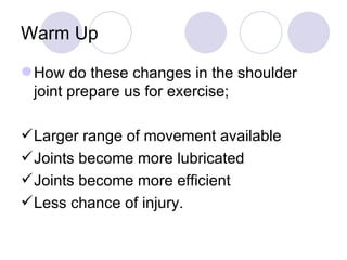 Warm Up How do these changes in the shoulder joint prepare us for exercise; Larger range of movement available Joints become more lubricated Joints become more efficient Less chance of injury. 