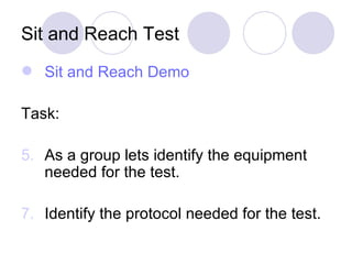 Sit and Reach Test Sit and Reach Demo Task: As a group lets identify the equipment needed for the test. Identify the protocol needed for the test. 