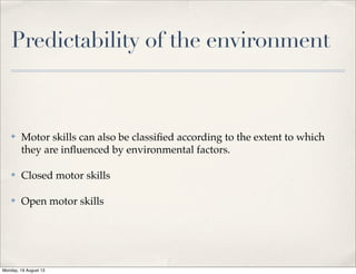 Predictability of the environment
✤ Motor skills can also be classiﬁed according to the extent to which
they are inﬂuenced by environmental factors.
✤ Closed motor skills
✤ Open motor skills
Monday, 19 August 13
 