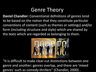Genre Theory
Daniel Chandler: Conventional definitions of genres tend
to be based on the notion that they constitute particular
conventions of content (such as themes or settings) and/or
form (including structure and style) which are shared by
the texts which are regarded as belonging to them.
“It is difficult to make clear-cut distinctions between one
genre and another: genres overlap, and there are 'mixed
genres' such as comedy-thrillers” (Chandler, 2000) .
 